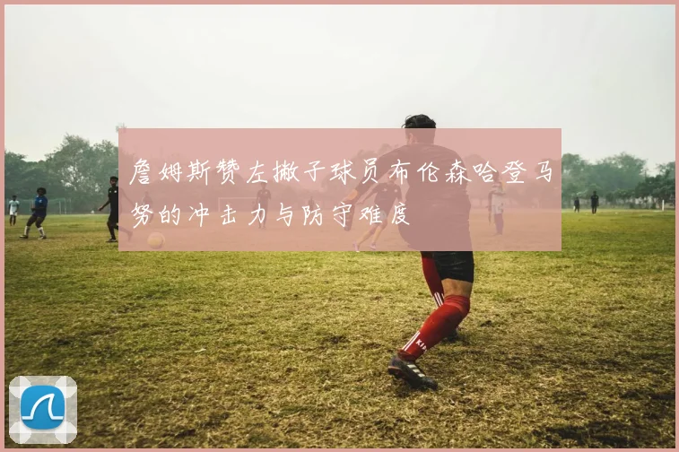 詹姆斯赞左撇子球员布伦森哈登马努的冲击力与防守难度