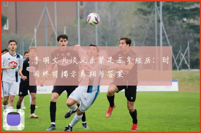 李明女儿谈父亲禁足五年经历：时间终将揭示真相与答案