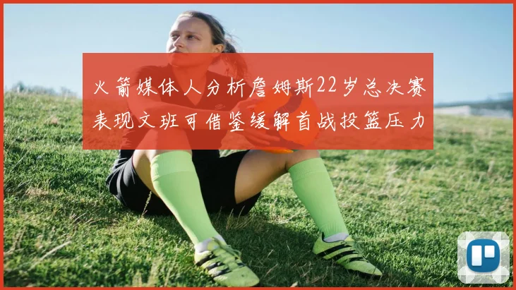火箭媒体人分析詹姆斯22岁总决赛表现文班可借鉴缓解首战投篮压力