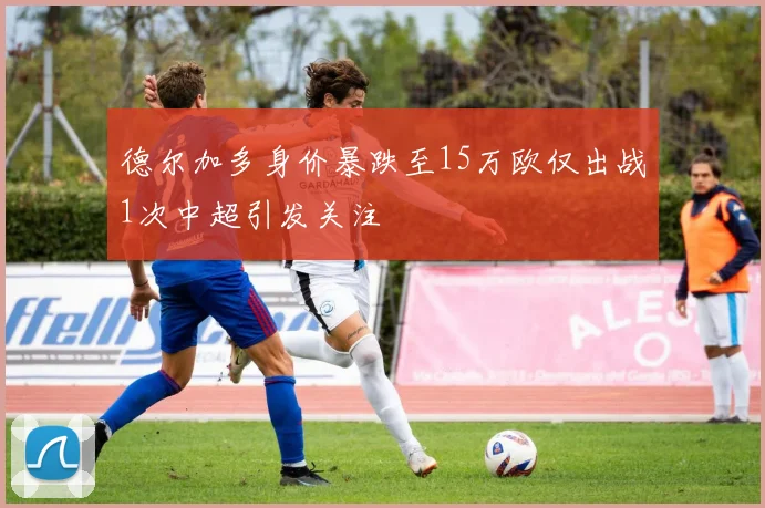 德尔加多身价暴跌至15万欧仅出战1次中超引发关注