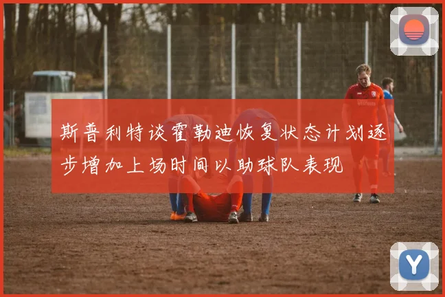 斯普利特谈霍勒迪恢复状态计划逐步增加上场时间以助球队表现