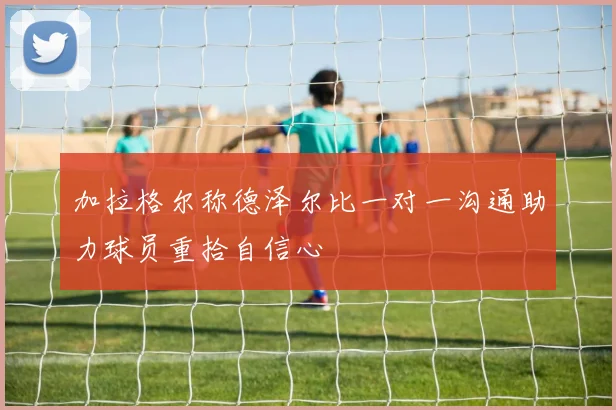 加拉格尔称德泽尔比一对一沟通助力球员重拾自信心
