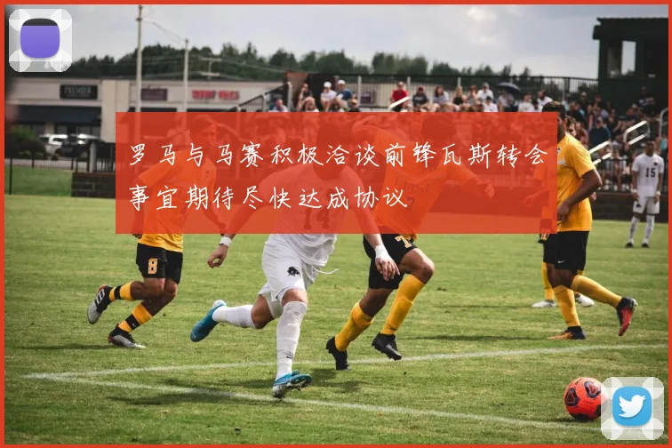 罗马与马赛积极洽谈前锋瓦斯转会事宜期待尽快达成协议