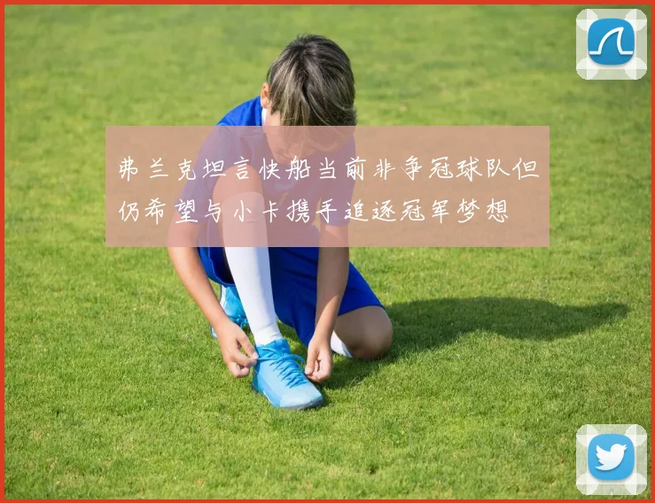 弗兰克坦言快船当前非争冠球队但仍希望与小卡携手追逐冠军梦想