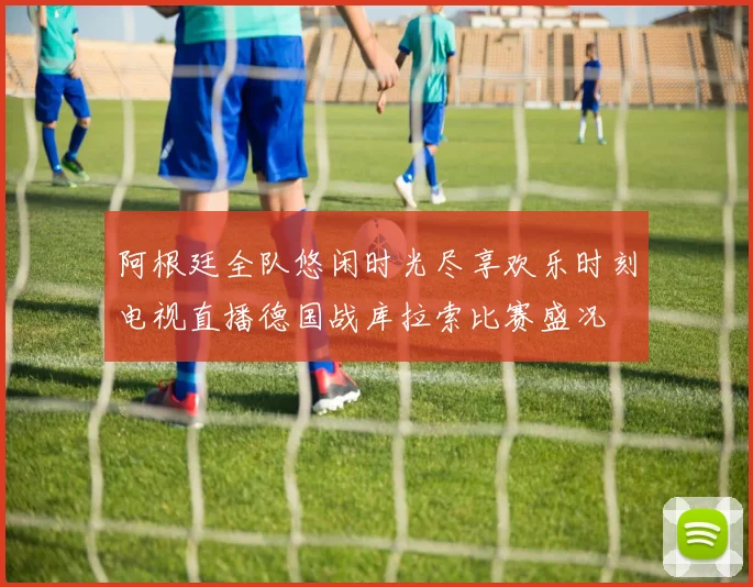 阿根廷全队悠闲时光尽享欢乐时刻电视直播德国战库拉索比赛盛况