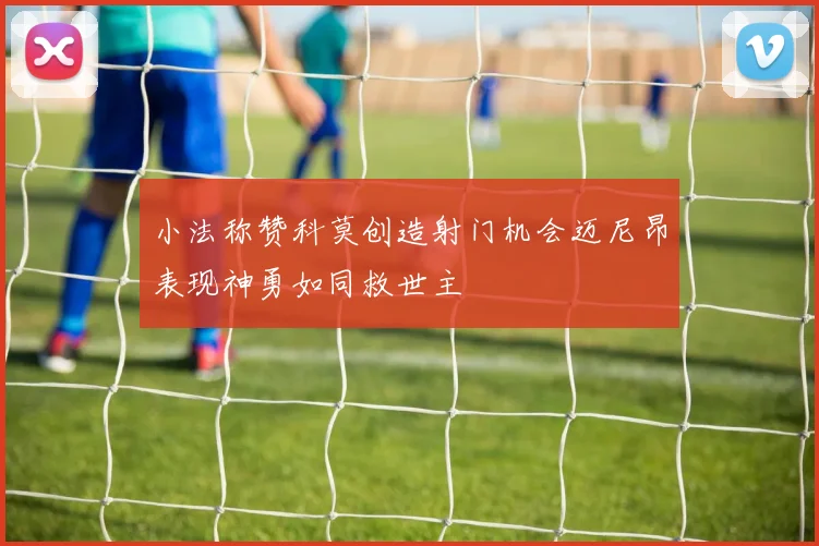 小法称赞科莫创造射门机会迈尼昂表现神勇如同救世主
