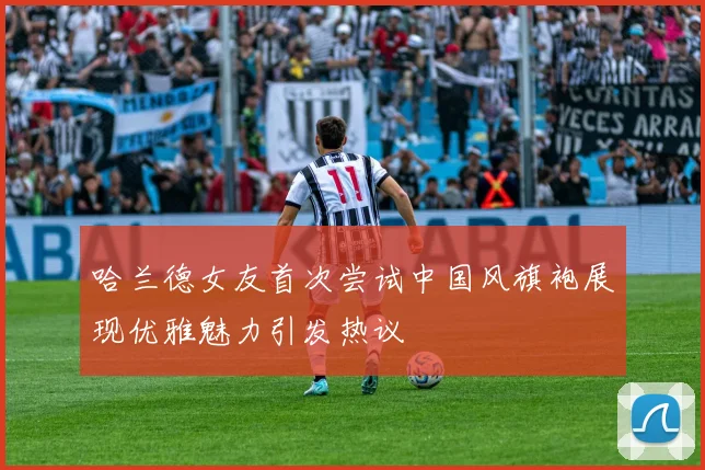 哈兰德女友首次尝试中国风旗袍展现优雅魅力引发热议