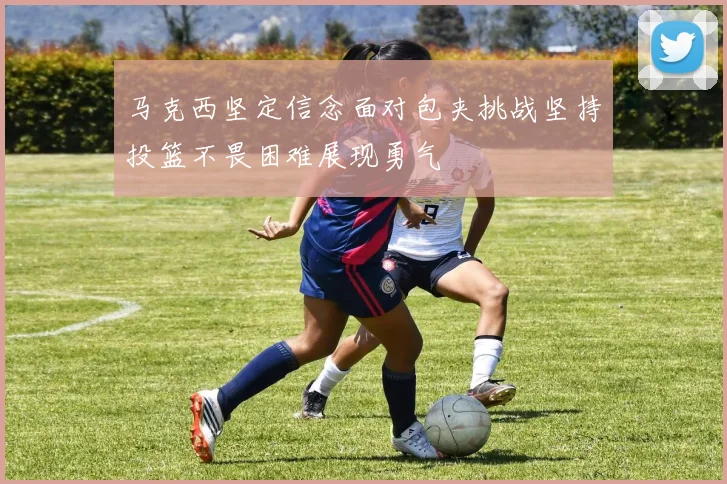 马克西坚定信念面对包夹挑战坚持投篮不畏困难展现勇气