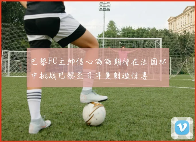 巴黎FC主帅信心满满期待在法国杯中挑战巴黎圣日耳曼制造惊喜