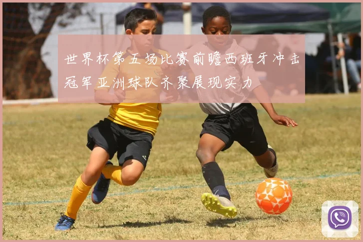 世界杯第五场比赛前瞻西班牙冲击冠军亚洲球队齐聚展现实力