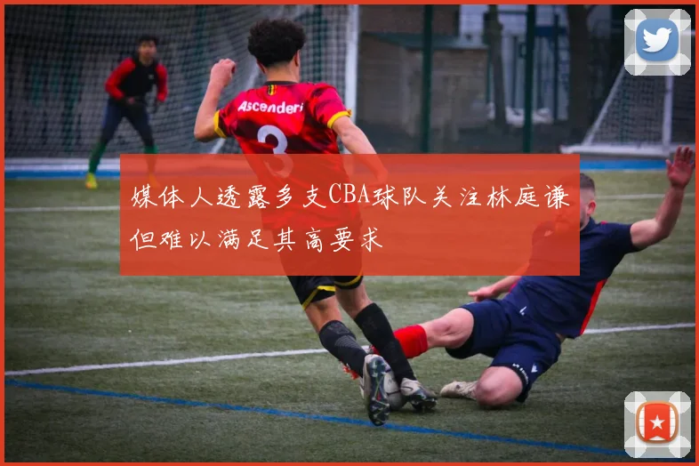 媒体人透露多支CBA球队关注林庭谦但难以满足其高要求