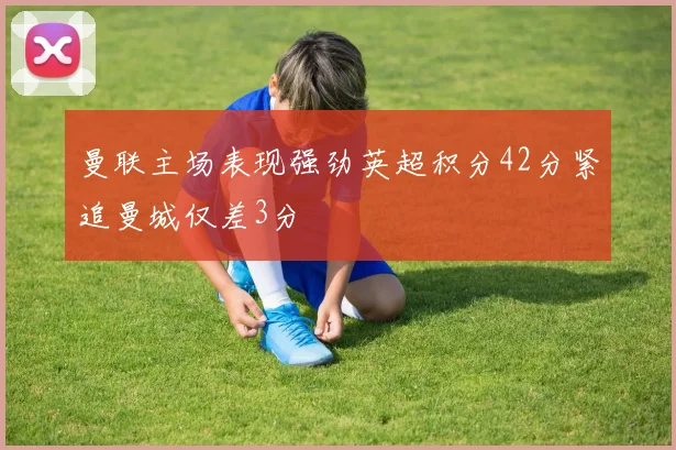 曼联主场表现强劲英超积分42分紧追曼城仅差3分