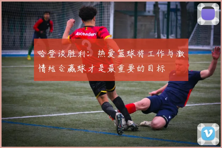 哈登谈胜利：热爱篮球将工作与激情结合赢球才是最重要的目标
