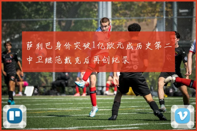 萨利巴身价突破1亿欧元成历史第二中卫继范戴克后再创纪录